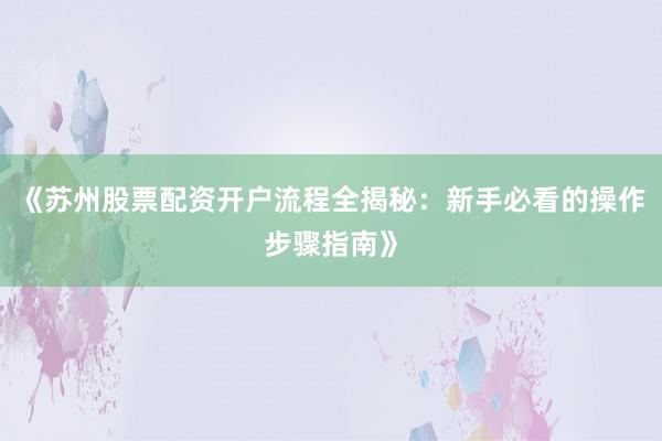 《苏州股票配资开户流程全揭秘：新手必看的操作步骤指南》
