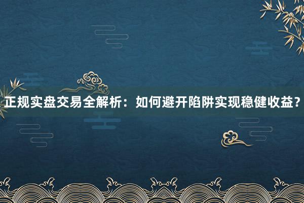 正规实盘交易全解析：如何避开陷阱实现稳健收益？