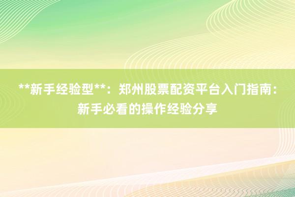 **新手经验型**：郑州股票配资平台入门指南：新手必看的操作经验分享