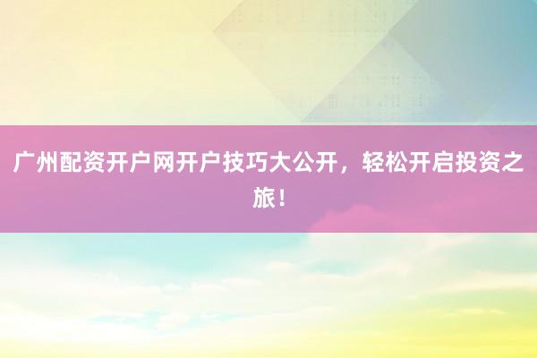 广州配资开户网开户技巧大公开，轻松开启投资之旅！