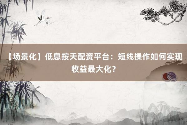 【场景化】低息按天配资平台：短线操作如何实现收益最大化？