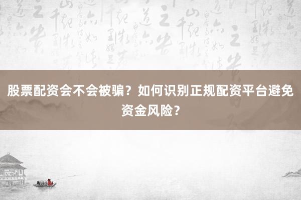 股票配资会不会被骗？如何识别正规配资平台避免资金风险？