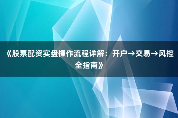 《股票配资实盘操作流程详解：开户→交易→风控全指南》