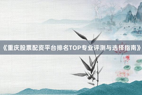 《重庆股票配资平台排名TOP专业评测与选择指南》