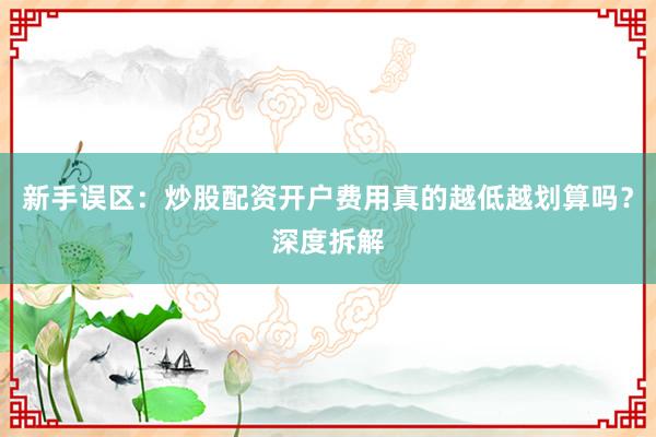 新手误区：炒股配资开户费用真的越低越划算吗？深度拆解