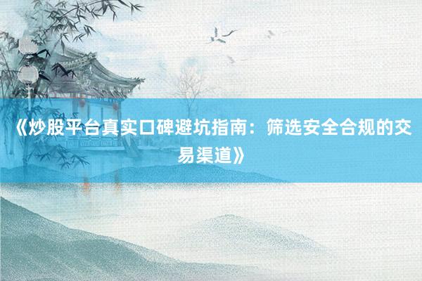 《炒股平台真实口碑避坑指南：筛选安全合规的交易渠道》