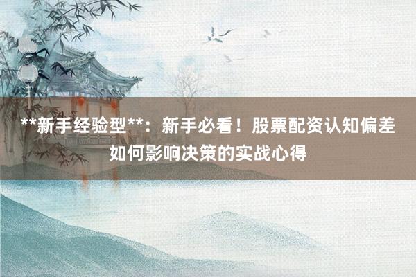 **新手经验型**：新手必看！股票配资认知偏差如何影响决策的实战心得