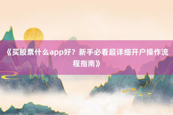 《买股票什么app好？新手必看超详细开户操作流程指南》