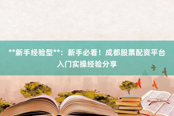 **新手经验型**：新手必看！成都股票配资平台入门实操经验分享