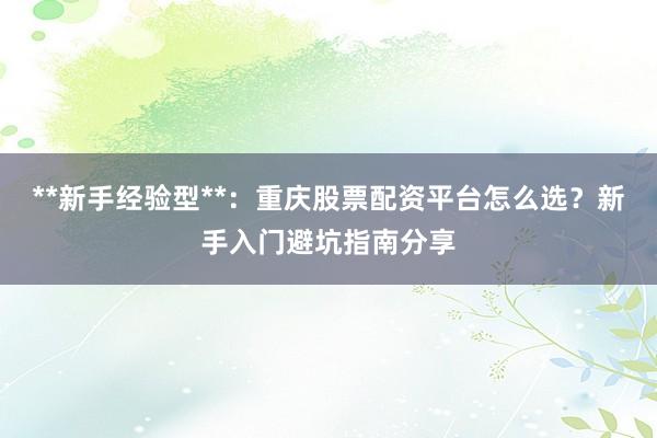 **新手经验型**：重庆股票配资平台怎么选？新手入门避坑指南分享