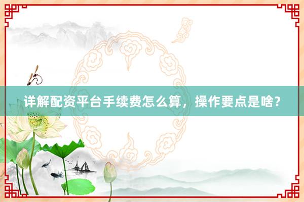 详解配资平台手续费怎么算，操作要点是啥？