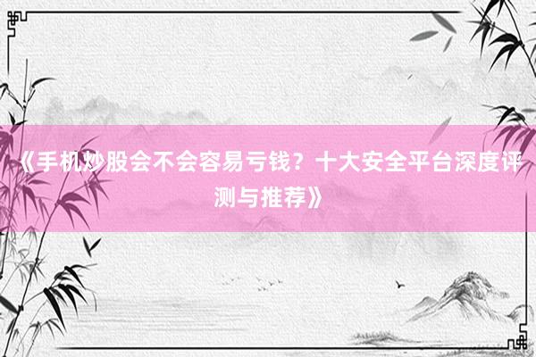 《手机炒股会不会容易亏钱？十大安全平台深度评测与推荐》