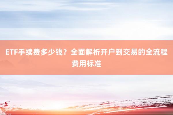 ETF手续费多少钱？全面解析开户到交易的全流程费用标准