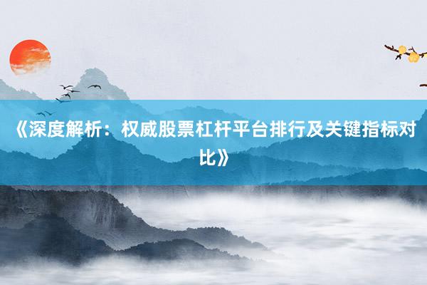 《深度解析：权威股票杠杆平台排行及关键指标对比》