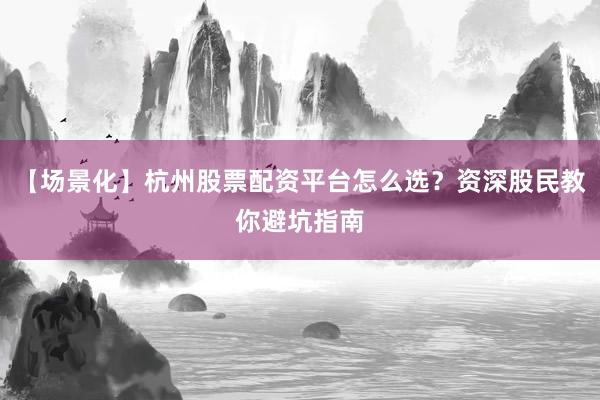 【场景化】杭州股票配资平台怎么选？资深股民教你避坑指南