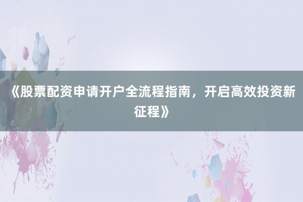 《股票配资申请开户全流程指南，开启高效投资新征程》