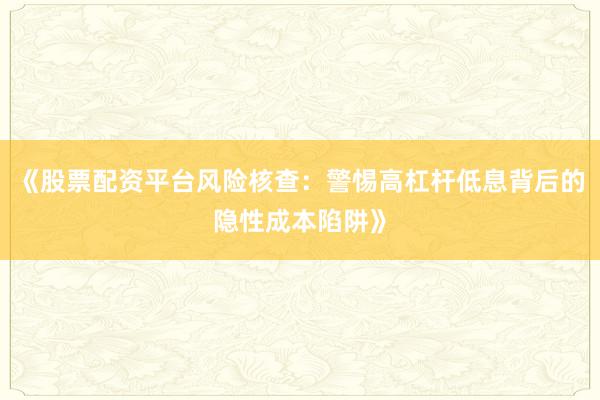 《股票配资平台风险核查：警惕高杠杆低息背后的隐性成本陷阱》