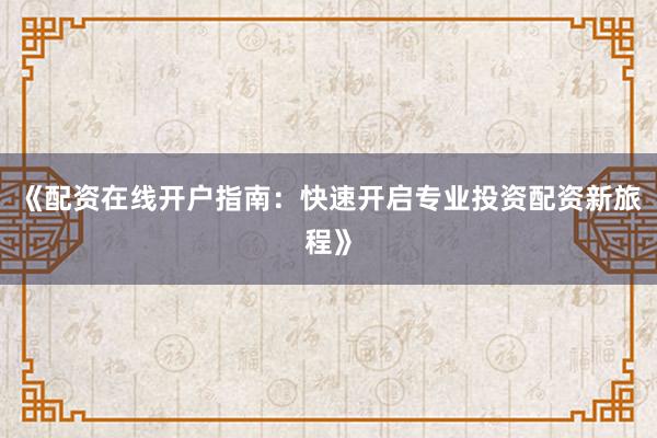 《配资在线开户指南：快速开启专业投资配资新旅程》