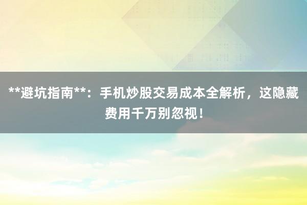**避坑指南**：手机炒股交易成本全解析，这隐藏费用千万别忽视！