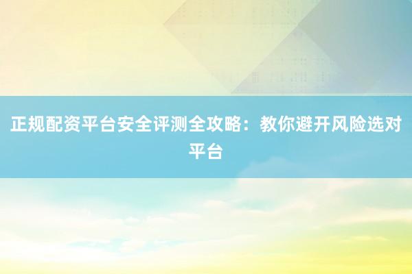 正规配资平台安全评测全攻略：教你避开风险选对平台