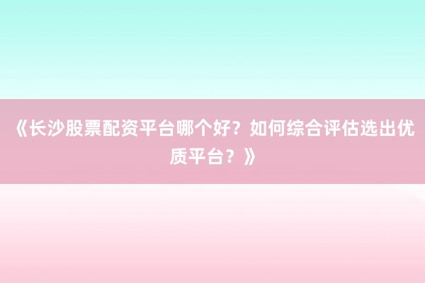 《长沙股票配资平台哪个好？如何综合评估选出优质平台？》