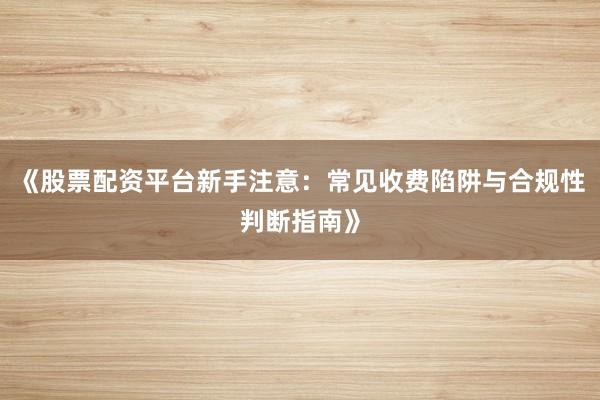 《股票配资平台新手注意:常见收费陷阱与合规性判断指南》