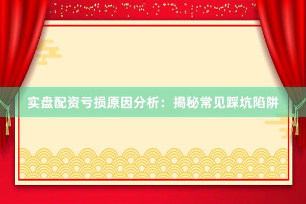 实盘配资亏损原因分析：揭秘常见踩坑陷阱
