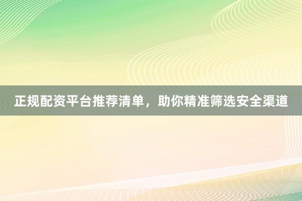 正规配资平台推荐清单，助你精准筛选安全渠道