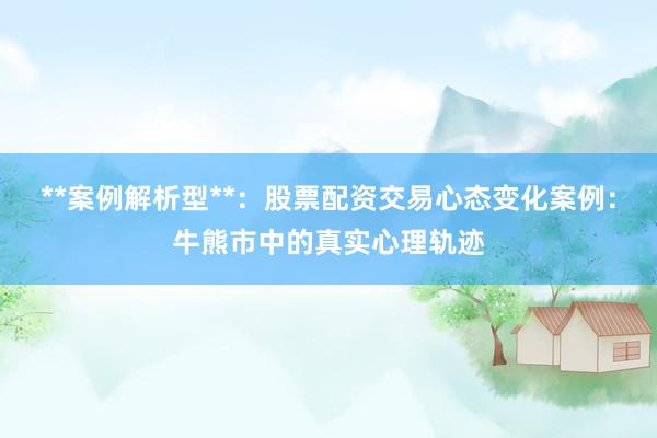 **案例解析型**：股票配资交易心态变化案例：牛熊市中的真实心理轨迹