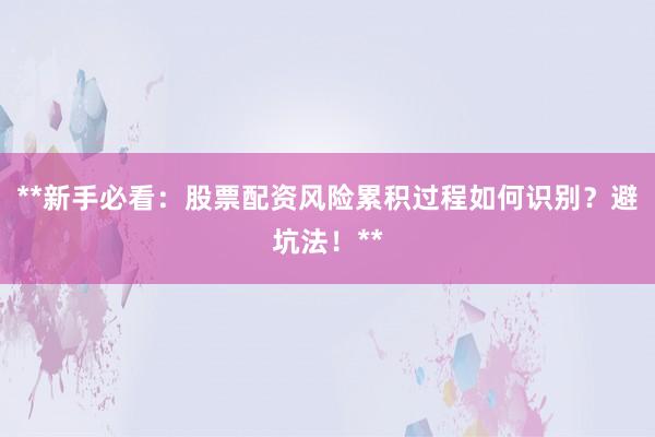 **新手必看：股票配资风险累积过程如何识别？避坑法！**