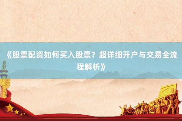 《股票配资如何买入股票？超详细开户与交易全流程解析》