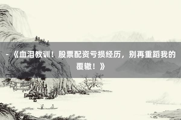 - 《血泪教训！股票配资亏损经历，别再重蹈我的覆辙！》