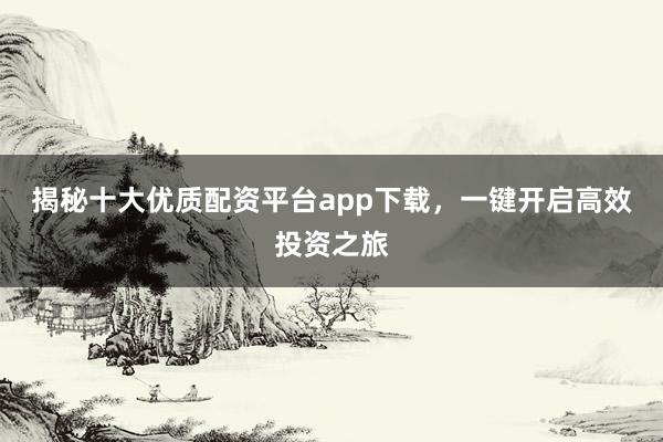 揭秘十大优质配资平台app下载，一键开启高效投资之旅