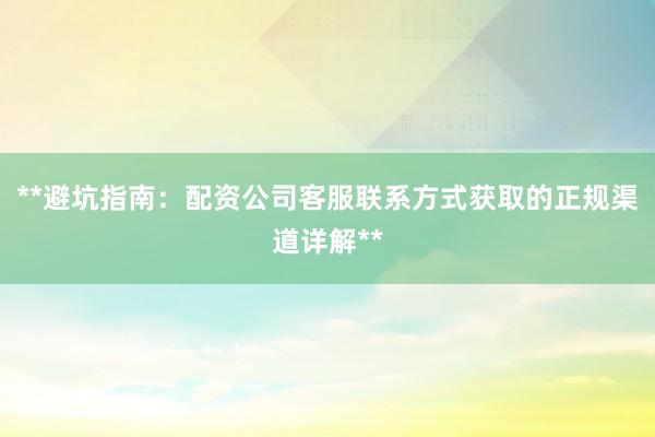 **避坑指南：配资公司客服联系方式获取的正规渠道详解**