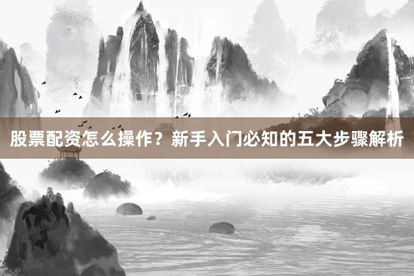 股票配资怎么操作？新手入门必知的五大步骤解析