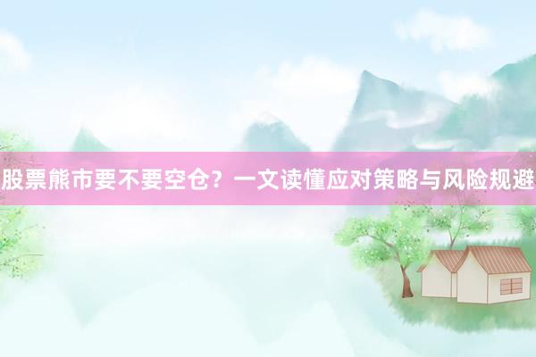 股票熊市要不要空仓？一文读懂应对策略与风险规避