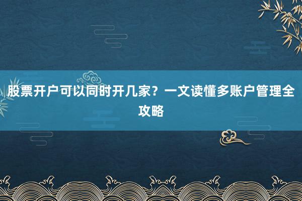股票开户可以同时开几家？一文读懂多账户管理全攻略