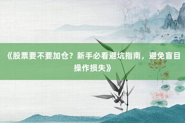 《股票要不要加仓？新手必看避坑指南，避免盲目操作损失》