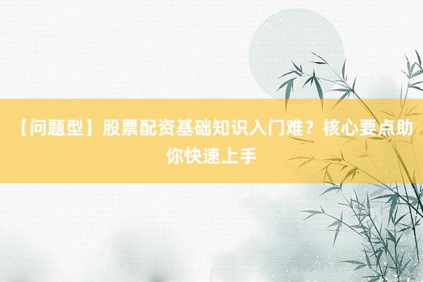 【问题型】股票配资基础知识入门难？核心要点助你快速上手