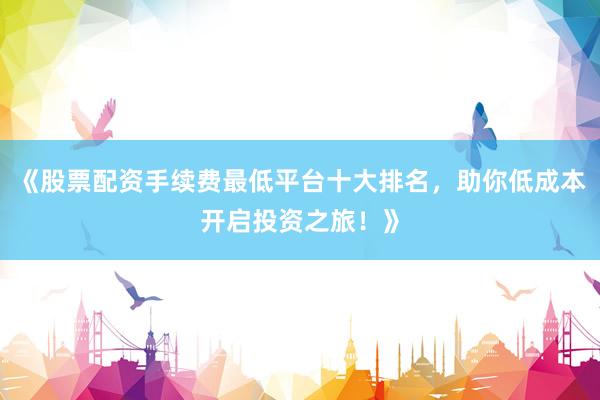 《股票配资手续费最低平台十大排名，助你低成本开启投资之旅！》