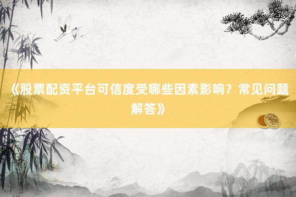 《股票配资平台可信度受哪些因素影响？常见问题解答》