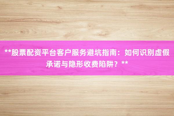 **股票配资平台客户服务避坑指南：如何识别虚假承诺与隐形收费陷阱？**