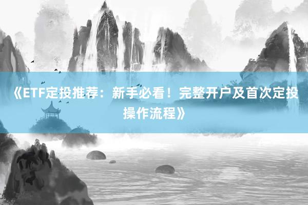 《ETF定投推荐:新手必看!完整开户及首次定投操作流程》