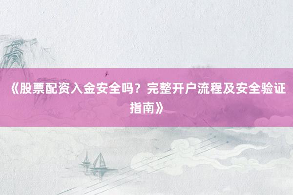 《股票配资入金安全吗？完整开户流程及安全验证指南》