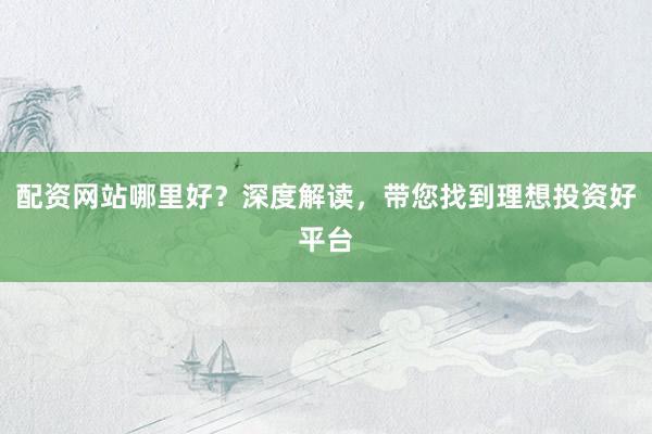 配资网站哪里好？深度解读，带您找到理想投资好平台