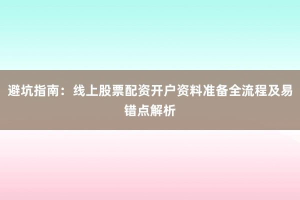 避坑指南：线上股票配资开户资料准备全流程及易错点解析