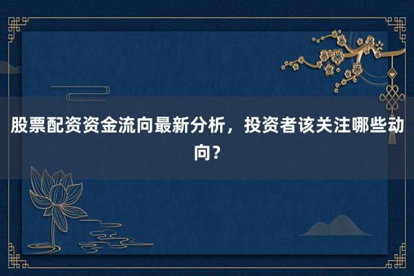 股票配资资金流向最新分析，投资者该关注哪些动向？