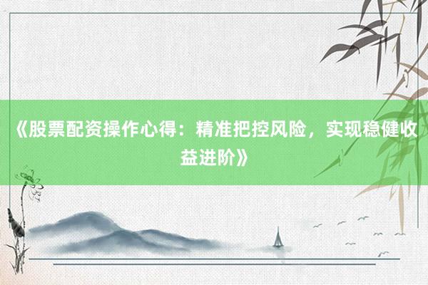 《股票配资操作心得：精准把控风险，实现稳健收益进阶》