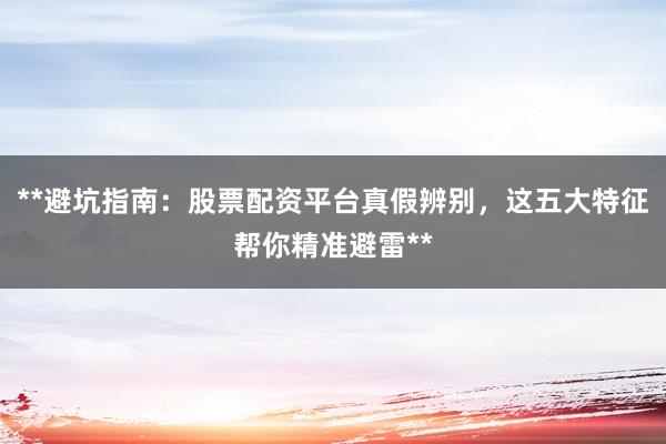 **避坑指南：股票配资平台真假辨别，这五大特征帮你精准避雷**