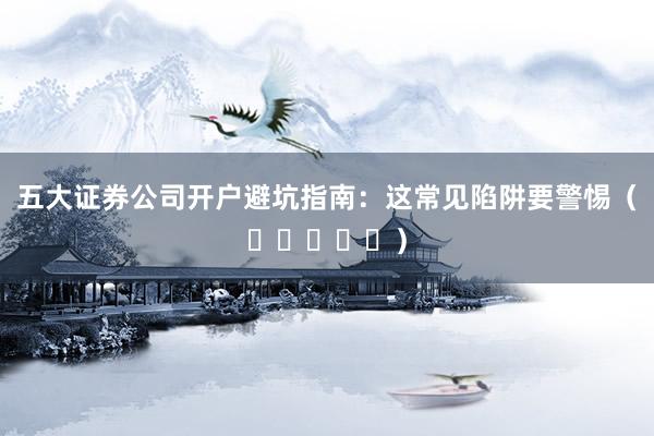 五大证券公司开户避坑指南：这常见陷阱要警惕（⭐⭐⭐⭐⭐）